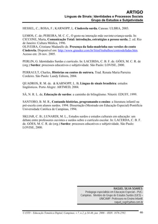 ARTIGO
                                     Línguas de Sinais: Identidades e Processos Sociais
                                                      Grupo de Estudos e Subjetividade

HESSEL, C.; ROSA, F.; KARNOPP, L. Cinderela surda. Canoas: ULBRA, 2003.

LEMOS, C. de; PEREIRA, M. C. C., O gesto na interação mãe ouvinte-criança-surda. In:
CICCONE, Marta, Comunicação Total: introdução, estratégias a pessoa surda. 2. ed. Rio
de Janeiro: Cultura Médica, 1996.
OLIVEIRA, Cristiane Madanêlo de. Presença da fada-madrinha nas versões do conto
Cinderela. Disponível em: http://www.graudez.com.br/litinf/trabalhos/contosdefadas.htm.
Acesso em: 26 nov. 2005.

PERLIN, G. Identidades Surdas e currículo. In: LACERDA, C. B. F. de. GÓES, M. C. R. de
(org.) Surdez: processos educativos e subjetividade. São Paulo: LOVISE, 2000.

PERRAULT, Charles, Histórias ou contos de outrora. Trad. Renata Maria Parreira
Cordeiro. São Paulo: Landy Editora, 2004.

QUADROS, R. M. de. & KARNOPP, L. B. Língua de sinais brasileira: estudos
lingüísticos. Porto Alegre: ARTMED, 2004.

SÁ, N. R. L. de, Educação de surdos: a caminho do bilingüismo. Niterói: EDUFF, 1999.

SANTORO, B. M. R., Contando histórias, programando o ensino: a literatura infantil na
pré-escola com alunos surdos. 1994. Dissertação (Mestrado em Educação Especial) Pontifícia
Universidade Católica de Campinas, 1994.

SKLIAR, C. B.; LUNARDI, M. L., Estudos surdos e estudos culturais em educação: um
debate entre professores ouvintes e surdos sobre o currículo escolar. In: LACERDA, C. B. F.
de. GÓES, M. C. R. de (org.) Surdez: processos educativos e subjetividade. São Paulo:
LOVISE, 2000.




                                                                              RAQUEL SILVA SOARES:
                                                      Pedagoga especialista em Educação Especial – PUC-
                                                   Campinas. Membro do Grupo de Estudos Surdos (GES) –
                                                                 UNICAMP. Professora no Ensino Infantil.
                                                                               raquel_ssg@yahoo.com.br


© ETD – Educação Temática Digital, Campinas, v.7, n.2, p.34-46, jun. 2006 – ISSN: 1676-2592.         46
 