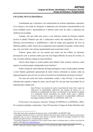ARTIGO
                                      Línguas de Sinais: Identidades e Processos Sociais
                                                       Grupo de Estudos e Subjetividade

UM LIVRO, MUITAS HISTÓRIAS.


        Considerando que a literatura é um conhecimento de extrema importância, apresentá-
la às crianças é um modo de instigá-las a ampliarem seus horizontes conscientizando-as da
nossa realidade social e apresentando-as à fantasia como meio de expor a esperança nas
melhorias da sociedade.
        Contudo, será que todos têm acesso a esse delicioso mundo da literatura infantil,
juvenil ou adulta? Sabemos que não e conhecemos muitos dos empecilhos. Posso citar a
diferença sócio-econômica, o analfabetismo, a falta de tempo para pegarmos um livro na
biblioteca pública, enfim, muitos são os argumentos para responder tal questão e tenho certeza
que você, caro leitor, está a pensar argumentações para acrescentar a frase.
        Todavia, apesar deste ser um assunto que muito nos faz refletir, no momento
preocupo-me com as pessoas surdas que tem uma língua diferente da nossa de ouvinte, ou
seja, os surdos utilizam a língua de sinais brasileira.
        Através desta língua os surdos podem tanto debater sobre assuntos rotineiros como
esportes ou notícias quanto compreender textos literários1.
        Sendo a língua de sinais diferente da língua portuguesa, como o surdo poderá entender
o texto literário geralmente apresentado de modo clássico utilizando as normas cultas da
língua portuguesa2 que, por sua vez torna-se favorável ao entendimento de poucos ouvintes?
        Um meio de escrita dos sinais recentemente criado, o Sign Writing3, é um sistema
utilizado para registrar a língua de sinais, seja ela qual for, sem que haja necessidade de ser
traduzido para a língua oral.
                           Sign Writing é um sistema de escrita visual direta de sinais. Ele é capaz de
                           transcrever as propriedades sublexicais das Línguas de Sinais (i.e., os
                           quiremas ou configurações de mãos, sua orientação e movimentos no espaço
                           e as expressões faciais associadas), do mesmo modo como o Alfabeto
                           Fonético Internacional é capaz de transcrever as propriedades sublexicais
                           das línguas faladas (CAPOVILLA e RAPHAEL, 2001: 55).

        O Dicionário Enciclopédico Ilustrado Trilíngue (CAPOVILLA e RAPHAEL, 2001),
foi a primeira produção a apresentar o Sign Writing junto à Língua de Sinais Brasileira bem


1
  Para saber mais sobre a gramática da língua de sinais ver QUADROS e KARNOPP, 2004.
2
  O português utilizado em textos e conversas informais não denota tanto estudo ou utilização de regras pouco
conhecidas uma vez que é classificado como técnico ou popular, diferente do português utilizado em obras
literárias que pode ser tanto o coloquial quanto o formal.
3
  Encontra-se disponível na internet um site na qual existem todos os elementos para se utilizar essa forma de
registro. URL http://www.signwriting.org

© ETD – Educação Temática Digital, Campinas, v.7, n.2, p.34-46, jun. 2006 – ISSN: 1676-2592.               35
 