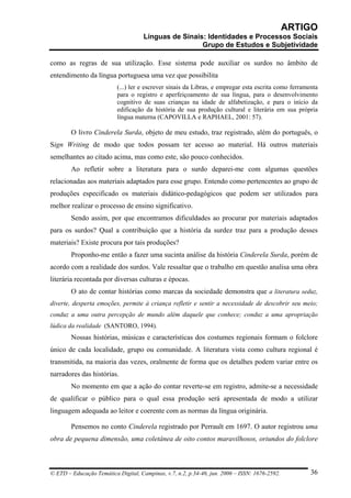 ARTIGO
                                     Línguas de Sinais: Identidades e Processos Sociais
                                                      Grupo de Estudos e Subjetividade

como as regras de sua utilização. Esse sistema pode auxiliar os surdos no âmbito de
entendimento da língua portuguesa uma vez que possibilita
                          (...) ler e escrever sinais da Libras, e empregar esta escrita como ferramenta
                          para o registro e aperfeiçoamento de sua língua, para o desenvolvimento
                          cognitivo de suas crianças na idade de alfabetização, e para o início da
                          edificação da história de sua produção cultural e literária em sua própria
                          língua materna (CAPOVILLA e RAPHAEL, 2001: 57).

        O livro Cinderela Surda, objeto de meu estudo, traz registrado, além do português, o
Sign Writing de modo que todos possam ter acesso ao material. Há outros materiais
semelhantes ao citado acima, mas como este, são pouco conhecidos.
        Ao refletir sobre a literatura para o surdo deparei-me com algumas questões
relacionadas aos materiais adaptados para esse grupo. Entendo como pertencentes ao grupo de
produções especificado os materiais didático-pedagógicos que podem ser utilizados para
melhor realizar o processo de ensino significativo.
        Sendo assim, por que encontramos dificuldades ao procurar por materiais adaptados
para os surdos? Qual a contribuição que a história da surdez traz para a produção desses
materiais? Existe procura por tais produções?
        Proponho-me então a fazer uma sucinta análise da história Cinderela Surda, porém de
acordo com a realidade dos surdos. Vale ressaltar que o trabalho em questão analisa uma obra
literária recontada por diversas culturas e épocas.
        O ato de contar histórias como marcas da sociedade demonstra que a literatura seduz,
diverte, desperta emoções, permite à criança refletir e sentir a necessidade de descobrir seu meio;
conduz a uma outra percepção de mundo além daquele que conhece; conduz a uma apropriação
lúdica da realidade (SANTORO, 1994).
        Nossas histórias, músicas e características dos costumes regionais formam o folclore
único de cada localidade, grupo ou comunidade. A literatura vista como cultura regional é
transmitida, na maioria das vezes, oralmente de forma que os detalhes podem variar entre os
narradores das histórias.
        No momento em que a ação do contar reverte-se em registro, admite-se a necessidade
de qualificar o público para o qual essa produção será apresentada de modo a utilizar
linguagem adequada ao leitor e coerente com as normas da língua originária.

        Pensemos no conto Cinderela registrado por Perrault em 1697. O autor registrou uma
obra de pequena dimensão, uma coletânea de oito contos maravilhosos, oriundos do folclore



© ETD – Educação Temática Digital, Campinas, v.7, n.2, p.34-46, jun. 2006 – ISSN: 1676-2592.         36
 