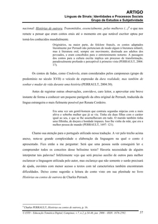 ARTIGO
                                       Línguas de Sinais: Identidades e Processos Sociais
                                                        Grupo de Estudos e Subjetividade

nacional: Histórias de outrora. Transmitidos, essencialmente, pelas mulheres (...)4 o que nos
remete a pensar que eram contos orais até o momento em que notável escritor optou por
torná-los conhecidos mundialmente.
                             Originários, na maior parte, do folclore francês, os contos adaptados
                             literalmente por Perrault não pertenciam de modo algum à literatura infantil,
                             mas à literatura oral, sempre em movimento, destinada aos adultos dos
                             povoados, e eram concebidos para o entretenimento noturno. A passagem
                             dos contos para a cultura escrita implica um processo de transformação,
                             paradoxalmente profundo e perceptível à primeira vista (PERRAULT, 2004:
                             17).

          Os contos de fadas, como Cinderela, eram considerados pelos camponeses (grupo de
predomínio no século XVII) o veículo de expressão da dura realidade, mas também de
sonhar e mudar de vida durante uma história (PERRAULT, 2004:30).

          Antes de registrar outras observações, convido-o, caro leitor, a aproveitar este breve
instante de forma a conhecer um pequeno parágrafo da obra original de Perrault, traduzida da
língua estrangeira o mais fielmente possível por Renata Cordeiro.

                             Era uma vez um gentil-homem que contraiu segundas núpcias com a mais
                             altiva e soberba mulher que já se viu. Tinha ela duas filhas com o caráter
                             igual ao seu, e que se lhe assemelhavam em tudo. O marido também tinha
                             uma filhinha, de doçura e bondade ímpares. Isso lhe vinha da mãe, que era a
                             melhor pessoa do mundo (PERRAULT, 1697: 121).

          Chamo sua atenção para o português utilizado nessa tradução. A ver pelo trecho acima
anexo, nota-se grande complexidade e elaboração da linguagem na qual o conto é
apresentado. Fico então a me perguntar: Será que uma pessoa surda conseguirá ler e
compreender todos os conceitos desse belíssimo texto? Haveria necessidade de alguém
interpretar tais palavras? Infelizmente vejo que será preciso auxílio de outros para melhor
esclarecer a linguagem utilizada pelo autor, mas esclareço que não somente o surdo precisará
de ajuda, ouvintes com menor acesso a textos com tal característica também encontraram
dificuldades. Deixo como sugestão a leitura do conto visto em sua plenitude no livro
Histórias ou contos de outrora de Charles Perrault.




4
    Charles PERRAULT, Histórias ou contos de outrora, p. 16.

© ETD – Educação Temática Digital, Campinas, v.7, n.2, p.34-46, jun. 2006 – ISSN: 1676-2592.           37
 