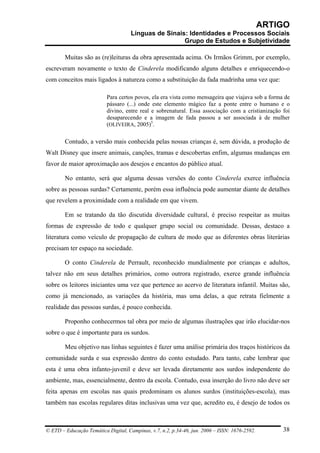 ARTIGO
                                     Línguas de Sinais: Identidades e Processos Sociais
                                                      Grupo de Estudos e Subjetividade

        Muitas são as (re)leituras da obra apresentada acima. Os Irmãos Grimm, por exemplo,
escreveram novamente o texto de Cinderela modificando alguns detalhes e enriquecendo-o
com conceitos mais ligados à natureza como a substituição da fada madrinha uma vez que:

                          Para certos povos, ela era vista como mensageira que viajava sob a forma de
                          pássaro (...) onde este elemento mágico faz a ponte entre o humano e o
                          divino, entre real e sobrenatural. Essa associação com a cristianização foi
                          desaparecendo e a imagem de fada passou a ser associada à de mulher
                          (OLIVEIRA, 2005)5.

        Contudo, a versão mais conhecida pelas nossas crianças é, sem dúvida, a produção de
Walt Disney que insere animais, canções, tramas e descobertas enfim, algumas mudanças em
favor de maior aproximação aos desejos e encantos do público atual.

        No entanto, será que alguma dessas versões do conto Cinderela exerce influência
sobre as pessoas surdas? Certamente, porém essa influência pode aumentar diante de detalhes
que revelem a proximidade com a realidade em que vivem.

        Em se tratando da tão discutida diversidade cultural, é preciso respeitar as muitas
formas de expressão de todo e qualquer grupo social ou comunidade. Dessas, destaco a
literatura como veículo de propagação de cultura de modo que as diferentes obras literárias
precisam ter espaço na sociedade.

        O conto Cinderela de Perrault, reconhecido mundialmente por crianças e adultos,
talvez não em seus detalhes primários, como outrora registrado, exerce grande influência
sobre os leitores iniciantes uma vez que pertence ao acervo de literatura infantil. Muitas são,
como já mencionado, as variações da história, mas uma delas, a que retrata fielmente a
realidade das pessoas surdas, é pouco conhecida.

        Proponho conhecermos tal obra por meio de algumas ilustrações que irão elucidar-nos
sobre o que é importante para os surdos.

        Meu objetivo nas linhas seguintes é fazer uma análise primária dos traços históricos da
comunidade surda e sua expressão dentro do conto estudado. Para tanto, cabe lembrar que
esta é uma obra infanto-juvenil e deve ser levada diretamente aos surdos independente do
ambiente, mas, essencialmente, dentro da escola. Contudo, essa inserção do livro não deve ser
feita apenas em escolas nas quais predominam os alunos surdos (instituições-escola), mas
também nas escolas regulares ditas inclusivas uma vez que, acredito eu, é desejo de todos os



© ETD – Educação Temática Digital, Campinas, v.7, n.2, p.34-46, jun. 2006 – ISSN: 1676-2592.       38
 