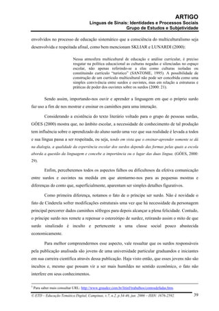 ARTIGO
                                        Línguas de Sinais: Identidades e Processos Sociais
                                                         Grupo de Estudos e Subjetividade

envolvidos no processo de educação sistemático que a consciência do multiculturalismo seja
desenvolvida e respeitada afinal, como bem mencionam SKLIAR e LUNARDI (2000):

                             Nessa atmosfera multicultural de educação e análise curricular, é preciso
                             resgatar na política educacional as culturas negadas e silenciadas no espaço
                             escolar, não apenas referindo-se a elas como culturas isoladas ou
                             constituindo currículo “turístico” (SANTOME, 1995). A possibilidade de
                             construção de um currículo multicultural não pode ser concebida como uma
                             simples convivência entre surdos e ouvintes, mas em relação a estruturas e
                             práticas de poder dos ouvintes sobre os surdos (2000: 21).

           Sendo assim, importando-nos ouvir e aprender a linguagem em que o próprio surdo
faz uso a fim de nos mostrar e ensinar os caminhos para uma interação.

           Considerando a existência do texto literário voltado para o grupo de pessoas surdas,
GÓES (2000) mostra que, no âmbito escolar, a necessidade de conhecimento de tal produção
tem influência sobre o aprendizado do aluno surdo uma vez que sua realidade é levada a todos
e sua língua passa a ser respeitada, ou seja, tendo em vista que o ensinar-aprender somente se dá
na dialogia, a qualidade da experiência escolar dos surdos depende das formas pelas quais a escola
aborda a questão da linguagem e concebe a importância ou o lugar das duas língua. (GÓES, 2000:
29).

           Enfim, perceberemos todos os aspectos falhos ou dificultosos da efetiva comunicação
entre surdos e ouvintes na medida em que atentarmo-nos para as pequenas mostras e
diferenças do conto que, superficialmente, aparentam ser simples detalhes figurativos.

           Como primeira diferença, notamos o fato de o príncipe ser surdo. Não é novidade o
fato de Cinderela sofrer modificações estruturais uma vez que há necessidade da personagem
principal percorrer dados caminhos sôfregos para depois alcançar a plena felicidade. Contudo,
o príncipe surdo nos remete a repensar o estereótipo de surdez, retirando assim o mito de que
surdo sinalizado é inculto e pertencente a uma classe social pouco abastecida
economicamente.

           Para melhor compreendermos esse aspecto, vale ressaltar que os surdos responsáveis
pela publicação analisada são jovens de uma universidade particular graduandos e iniciantes
em sua carreira científica através dessa publicação. Haja visto então, que esses jovens não são
incultos e, mesmo que possam vir a ser mais humildes no sentido econômico, o fato não
interfere em seus conhecimentos.

5
    Para saber mais consultar URL: http://www.graudez.com.br/litinf/trabalhos/contosdefadas.htm.

© ETD – Educação Temática Digital, Campinas, v.7, n.2, p.34-46, jun. 2006 – ISSN: 1676-2592.           39
 
