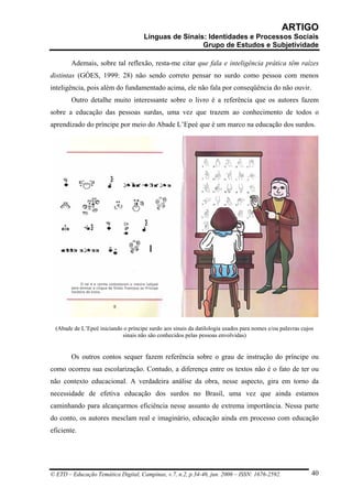 ARTIGO
                                      Línguas de Sinais: Identidades e Processos Sociais
                                                       Grupo de Estudos e Subjetividade

        Ademais, sobre tal reflexão, resta-me citar que fala e inteligência prática têm raízes
distintas (GÓES, 1999: 28) não sendo correto pensar no surdo como pessoa com menos
inteligência, pois além do fundamentado acima, ele não fala por conseqüência do não ouvir.
        Outro detalhe muito interessante sobre o livro é a referência que os autores fazem
sobre a educação das pessoas surdas, uma vez que trazem ao conhecimento de todos o
aprendizado do príncipe por meio do Abade L’Epeé que é um marco na educação dos surdos.




  (Abade de L’Epeé iniciando o príncipe surdo aos sinais da datilologia usados para nomes e/ou palavras cujos
                            sinais não são conhecidos pelas pessoas envolvidas)


        Os outros contos sequer fazem referência sobre o grau de instrução do príncipe ou
como ocorreu sua escolarização. Contudo, a diferença entre os textos não é o fato de ter ou
não contexto educacional. A verdadeira análise da obra, nesse aspecto, gira em torno da
necessidade de efetiva educação dos surdos no Brasil, uma vez que ainda estamos
caminhando para alcançarmos eficiência nesse assunto de extrema importância. Nessa parte
do conto, os autores mesclam real e imaginário, educação ainda em processo com educação
eficiente.




© ETD – Educação Temática Digital, Campinas, v.7, n.2, p.34-46, jun. 2006 – ISSN: 1676-2592.                40
 