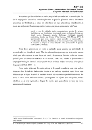 ARTIGO
                                     Línguas de Sinais: Identidades e Processos Sociais
                                                      Grupo de Estudos e Subjetividade

        No conto, o que é ressaltado com muita propriedade e relevância é a comunicação. Por
ser a linguagem o veículo de comunicação entre as pessoas, podemos notar a dificuldade
encontrada por Cinderela e as irmãs em estabelecer um meio eficiente de entendimento de
modo que acabam por fazer uso de muitos recursos, ou seja, a comunicação total6 que

                          propõe o uso de múltiplos meios comunicativos, através de recursos
                          lingüísticos e não lingüísticos, combinando sinais, oralização, leitura oro-
                          facial, gestos, linguagem escrita, datilologia (soletração manual),
                          pantonímia, desenho etc (Evans, 1982; Ciccone, 1990; Moura, 1993). É
                          recomendado que esses recursos sejam ajustados às necessidades e
                          possibilidades do aluno. Também se insere, nessas propostas, uma intenção
                          de valorizar as línguas de sinais utilizadas pelas comunidades de pessoas
                          surdas (GÓES, 1999:03).

        Além disso, encontra-se no conto a realidade quase unânime da dificuldade da
comunicação em situação de surdo filho de pais ouvintes uma vez que as crianças surdas,
ainda que não expostas a uma língua de sinais, desenvolvem bastante cedo um sistema
gestual para se comunicar (LEMOS E PEREIRA, 1996: 23). Porém, a gestualidade é
empregada tanto por crianças surdas quanto pelas ouvintes, na fase inicial de aquisição da
linguagem (GÓES, 2000: 14).
        Como maior diferença do conto original e de grande relevância para essa análise,
destaco o fato da fada ter dado roupas bonitas e, ao invés do sapato de vidro, luvas rosa.
Sabemos que a língua de sinais é realizada através de movimentos predominantemente das
mãos e, sendo assim, não teria sentido a jovem perder seu sapato, pois este jamais poderia
identificá-la. A luva representa a língua dos surdos que apresenta-se no texto de forma
extremamente marcante.




6
 Para maiores esclarecimentos, consultar SÁ, N. R. L. de, Educação de Surdos: a caminho do bilingüismo.
1999: 99-104.

© ETD – Educação Temática Digital, Campinas, v.7, n.2, p.34-46, jun. 2006 – ISSN: 1676-2592.        41
 