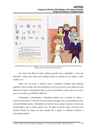ARTIGO
                                     Línguas de Sinais: Identidades e Processos Sociais
                                                      Grupo de Estudos e Subjetividade




  (A figura mostra a luva como indicador da pessoa surda: a luva revestindo a mão de Cinderela sem nenhum
                                 esforço, como se fizesse parte de seu corpo.)


        Nos lastros das idéias do conto, podemos perceber que a identidade é a luva que
representa a língua, pois assim como qualquer sujeito se constitui em sua língua, o surdo
também o faz.

        Então, luva em mãos, o próximo passo é identificar Cinderela pela diferença
lingüística. Para os surdos, não existe deficiência no fato de não ouvir o que implica em uma
diferença na língua e comunicação, afinal a noção de identidades surdas sugere um cenário
para as suas diferenças (PERLIN, 2000: 26).

        Continuando a interpretação, é importante destacar que o encontro de surdos, a
conversa entre surdos é o momento em que a língua se propaga e trás, como referida no texto,
extrema felicidade devido a dificuldade em encontrar local e grupo de pessoas ouvintes que
compreendam o que os surdos querem dizer. No geral, as pessoas surdas conversam com
ouvintes fluentes em língua de sinais quando vão a igrejas ou ambientes propícios a
determinado encontro.




© ETD – Educação Temática Digital, Campinas, v.7, n.2, p.34-46, jun. 2006 – ISSN: 1676-2592.            42
 