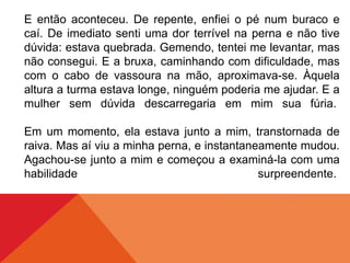 E então aconteceu. De repente, enfiei o pé num buraco e
caí. De imediato senti uma dor terrível na perna e não tive
dúvida: estava quebrada. Gemendo, tentei me levantar, mas
não consegui. E a bruxa, caminhando com dificuldade, mas
com o cabo de vassoura na mão, aproximava-se. Àquela
altura a turma estava longe, ninguém poderia me ajudar. E a
mulher sem dúvida descarregaria em mim sua fúria.
Em um momento, ela estava junto a mim, transtornada de
raiva. Mas aí viu a minha perna, e instantaneamente mudou.
Agachou-se junto a mim e começou a examiná-la com uma
habilidade surpreendente.
 
