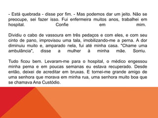 - Está quebrada - disse por fim. - Mas podemos dar um jeito. Não se
preocupe, sei fazer isso. Fui enfermeira muitos anos, trabalhei em
hospital. Confie em mim.
Dividiu o cabo de vassoura em três pedaços e com eles, e com seu
cinto de pano, improvisou uma tala, imobilizando-me a perna. A dor
diminuiu muito e, amparado nela, fui até minha casa. "Chame uma
ambulância", disse a mulher à minha mãe. Sorriu.
Tudo ficou bem. Levaram-me para o hospital, o médico engessou
minha perna e em poucas semanas eu estava recuperado. Desde
então, deixei de acreditar em bruxas. E tornei-me grande amigo de
uma senhora que morava em minha rua, uma senhora muito boa que
se chamava Ana Custódio.
 