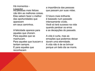 As pessoas mais felizes
não têm as melhores coisas.
Elas sabem fazer o melhor
das oportunidades que
aparecem
em seus caminhos.
A felicidade aparece para
aqueles que choram.
Para aqueles que se
machucam.
Para aqueles que buscam e
tentam sempre.
E para aqueles que
reconhecem
a importância das pessoas
que passam por suas vidas.
O futuro mais brilhante
é baseado num passado
intensamente vivido.
Você só terá sucesso na vida
quando perdoar os erros
e as decepções do passado.
A vida é curta, mas as
emoções que podemos deixar
duram uma eternidade.
A vida não é de se brincar
porque um belo dia se morre.
Há momentos -
Lispector
 