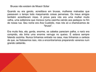 Bruxas não existem de Moacir Scliar
Quando eu era garoto, acreditava em bruxas, mulheres malvadas que
passavam o tempo todo maquinando coisas perversas. Os meus amigos
também acreditavam nisso. A prova para nós era uma mulher muito
velha, uma solteirona que morava numa casinha caindo aos pedaços no fim
de nossa rua. Seu nome era Ana Custódio, mas nós só a chamávamos de
"bruxa".
Era muito feia, ela; gorda, enorme, os cabelos pareciam palha, o nariz era
comprido, ela tinha uma enorme verruga no queixo. E estava sempre
falando sozinha. Nunca tínhamos entrado na casa, mas tínhamos a certeza
de que, se fizéssemos isso, nós a encontraríamos preparando venenos num
grande caldeirão.
 