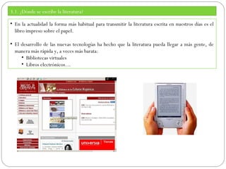 3.1. ¿Dónde se escribe la literatura?
• En la actualidad la forma más habitual para transmitir la literatura escrita en nuestros días es el
libro impreso sobre el papel.
• El desarrollo de las nuevas tecnologías ha hecho que la literatura pueda llegar a más gente, de
manera más rápida y, a veces más barata:
• Bibliotecas virtuales
• Libros electrónicos…

 