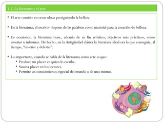 1.1. La literatura y el arte
• El arte consiste en crear obras persiguiendo la belleza.
• En la literatura, el escritor dispone de las palabras como material para la creación de belleza.
• En ocasiones, la literatura tiene, además de su fin artístico, objetivos más prácticos, como
enseñar o informar. De hecho, en la Antigüedad clásica la literatura ideal era la que conseguía, al
tiempo, “enseñar y deleitar”.
• Lo importante, cuando se habla de la literatura como arte es que:
• Produce un placer en quien lo escribe.
• Suscita placer en los lectores.
• Permite un conocimiento especial del mundo o de uno mismo.

 