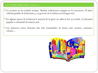 2. LA LITERATURA ORAL (Tema 2)
• La escritura no ha existido siempre. Muchas civilizaciones antiguas no la conocieron. El único
vehículo posible de la literatura y, en general, de la cultura era la lengua oral.
• En algunas épocas de la historia la mayoría de la gente no sabía ni leer ni escribir. La literatura
popular se transmitió de manera oral.
• Los primeros textos literarios han sido transmitidos de forma oral: cuentos, canciones,
refranes…

 