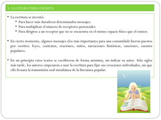 3. LA LITERATURA ESCRITA
• La escritura se inventó:
• Para hacer más duraderos determinados mensajes.
• Para multiplicar el número de receptores potenciales
• Para dirigirse a un receptor que no se encuentra en el mismo espacio físico que el emisor.
• En cierto momento, algunos mensajes (los más importantes para una comunidad) fueron puestos
por escritos: leyes, contratos, oraciones, mitos, narraciones históricas, canciones, cuentos
populares.
• En un principio estos textos se escribieron de forma anónima, sin indicar su autor. Sólo siglos
más tarde, los autores empezaron a usar la escritura para fijar sus creaciones individuales, sin que
ello frenara la transmisión oral simultánea de la literatura popular.

 