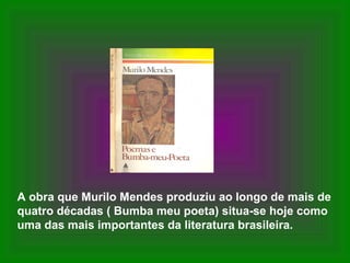 A obra que Murilo Mendes produziu ao longo de mais de
quatro décadas ( Bumba meu poeta) situa-se hoje como
uma das mais importantes da literatura brasileira.
 