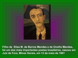 Filho de Elisa M. de Barros Mendes e de Onofre Mendes,
foi um dos mais importantes poetas brasileiros, nasceu em
Juiz de Fora, Minas Gerais, em 13 de maio de 1901.
 