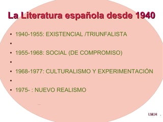 La Literatura española desde 1940La Literatura española desde 1940
● 1940-1955: EXISTENCIAL /TRIUNFALISTA
●
● 1955-1968: SOCIAL (DE COMPROMISO)
●
● 1968-1977: CULTURALISMO Y EXPERIMENTACIÓN
●
● 1975- : NUEVO REALISMO
I.M.HI.M.H .
 