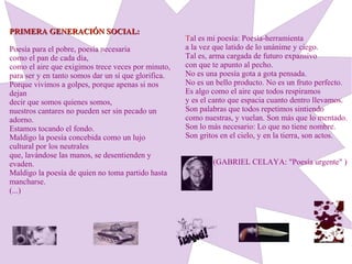 PRIMERA GENERACIÓN SOCIAL:PRIMERA GENERACIÓN SOCIAL:
Poesía para el pobre, poesía necesaria
como el pan de cada día,
como el aire que exigimos trece veces por minuto,
para ser y en tanto somos dar un sí que glorifica.
Porque vivimos a golpes, porque apenas si nos
dejan
decir que somos quienes somos,
nuestros cantares no pueden ser sin pecado un
adorno.
Estamos tocando el fondo.
Maldigo la poesía concebida como un lujo
cultural por los neutrales
que, lavándose las manos, se desentienden y
evaden.
Maldigo la poesía de quien no toma partido hasta
mancharse.
(...)
Tal es mi poesía: Poesía-herramienta
a la vez que latido de lo unánime y ciego.
Tal es, arma cargada de futuro expansivo
con que te apunto al pecho.
No es una poesía gota a gota pensada.
No es un bello producto. No es un fruto perfecto.
Es algo como el aire que todos respiramos
y es el canto que espacia cuanto dentro llevamos.
Son palabras que todos repetimos sintiendo
como nuestras, y vuelan. Son más que lo mentado.
Son lo más necesario: Lo que no tiene nombre.
Son gritos en el cielo, y en la tierra, son actos.
(GABRIEL CELAYA: "Poesía urgente" )
 