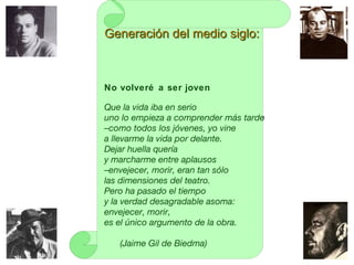No volveré a ser joven
Que la vida iba en serio
uno lo empieza a comprender más tarde
–como todos los jóvenes, yo vine
a llevarme la vida por delante.
Dejar huella quería
y marcharme entre aplausos
–envejecer, morir, eran tan sólo
las dimensiones del teatro.
Pero ha pasado el tiempo
y la verdad desagradable asoma:
envejecer, morir,
es el único argumento de la obra.
(Jaime Gil de Biedma)
Generación del medio siglo:Generación del medio siglo:
 
