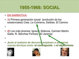 1955-1968: SOCIAL1955-1968: SOCIAL
● EN NARRATIVA:
● A) Primera generación social (evolución de los
existenciales) Cela: La Colmena, Delibes: El Camino
●
● B) Los más jóvenes: Ignacio Aldecoa, Carmen Martín
Gaite, R. Sánchez Ferlosio (El Jarama)
●
● Junto al realismo de denuncia empiezan a adoptarse
nuevas técnicas como: el contrapunto o el objetivismo
 