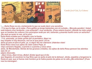 Camilo José Cela, La Colmena
“.......Doña Rosa no era, ciertamente lo que se suele decir una sensitiva.
‑Y lo que le digo, ya lo sabe ¡ Para golfos ya tengo bastantes con mi cuñado. ¡ Menudo pendón!. Usted
está todavía muy verdecito, ¿me entiende?, muy verdecito. ¡Pues estaría bueno! ¿Dónde ha visto usted
que un hombre sin cultura y sin principios ande por ahí, tosiendo y pisando fuerte como un señorito?
¡No seré yo quien lo vea, se lo juro!.
Doña Rosa sudaba por el bigote y por la frente.
Y tú, pasmado, ya estás yendo por el periódico. lAquí no‑
hay respeto ni hay decencia, eso es lo que pasa! ¡Ya os
daría yo para el para el pelo, ya, si algún día me cabreara! ¡Habráse visto!
Doña Rosa clava sus ojitos de ratón sobre Pepe, el
viejo camarero llegado, cuarenta o cuarenta y cinco años
atrás, de Mondoñedo. Detrás de los gruesos cristales, los ojitos de doña Rosa parecen los atónitos
ojos de un
pájaro disecado.
‑¡Qué miras¡ ¡Qué miras¡ ¡Bobo! ¡Estás igual que el día
que llegaste¡ ¡A vosotros no hay Dios que os quite el pelo de la dehesa!. ¡Anda, espabila y tengamos la
fiesta en paz, que si fueras más hombre ya te había puesto de patas en la calle ¿Me entiendes? ¡Pues
nos ha merengao!.
 