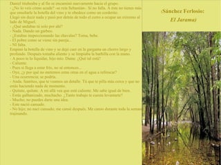 Daniel titubeaba y al fin se encaminó nuevamente hacia el grupo.
- ¿No lo veis cómo acude? -se reía Sebastián-. Si no falla. A éste no tienes más
que enseñarle la botella del vino y te obedece como un corderito.
Llegó sin decir nada y pasó por detrás de todo el corro a ocupar un extremo al
lado de Miguel.
- ¿Qué andabas tú solo por ahí?
- Nada. Dando un garbeo.
- ¿Estabas inspeccionando las chavalas? Toma, bebe.
- El pobre como se viene sin pareja...
- NI falta.
Empinó la botella de vino y se dejó caer en la garganta un chorro largo y
profundo. Después tomaba aliento y se limpiaba la barbilla con la mano.
- A poco te lo liquidas, hijo mío. Dame. ¿Qué tal está?
- Caliente.
- Pues si llega a estar frío, no sé entonces...
- Oye, ¿y por qué no metemos estas otras en el agua a refrescar?
- Una ocurrencia; se podría.
- Anda. Santitos, que te veamos un detalle. Tú que te pilla más cerca y que no
estás haciendo nada de momento.
- Quítate, quítate. A mí allá vea que esté caliente. Me sabe igual de bien.
- Estás galbanizado, muchacho. ¿Tanto trabajo te cuesta levantarte?
- Mucho; no puedes darte una idea.
- Este nació cansado.
- No hijo; no nací cansado; me cansé después. Me canso durante toda la semana,
trajinando.
(Sánchez Ferlosio:
El Jarama)
 