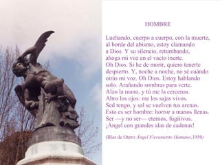 HOMBRE
Luchando, cuerpo a cuerpo, con la muerte,
al borde del abismo, estoy clamando
a Dios. Y su silencio, retumbando,
ahoga mi voz en el vacío inerte.
Oh Dios. Si he de morir, quiero tenerte
despierto. Y, noche a noche, no sé cuándo
oirás mi voz. Oh Dios. Estoy hablando
solo. Arañando sombras para verte.
Alzo la mano, y tú me la cercenas.
Abro los ojos: me los sajas vivos.
Sed tengo, y sal se vuelven tus arenas.
Esto es ser hombre: horror a manos llenas.
Ser —y no ser— eternos, fugitivos.
¡Ángel con grandes alas de cadenas!
(Blas de Otero:Ángel Fieramente Humano,1950)
 