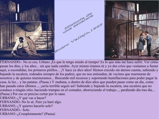 FERNANDO.- No es eso, Urbano ¡Es que le tengo miedo al tiempo! Es lo que más me hace sufrir. Ver cómo
pasan los días, y los años... sin que nada cambie. Ayer mismo éramos tú y yo dos críos que veníamos a fumar
aquí, a escondidas, los primeros pitillos... ¡Y hace ya diez años! Hemos crecido sin darnos cuenta, subiendo y
bajando la escalera, rodeados siempre de los padres, que no nos entienden; de vecinos que murmuran de
nosotros y de quienes murmuramos... Buscando mil recursos y soportando humillaciones para poder pagar la
casa, la luz... y las patatas. (Pausa.) Y mañana, o dentro de diez años que pueden pasar como un día, como
han pasado estos últimos..., ¡seria terrible seguir así! Subiendo y bajando la escalera, una escalera que no
conduce a ningún sitio; haciendo trampas en el contador, aborreciendo el trabajo..., perdiendo día tras día...
(Pausa.) Por eso es preciso cortar por lo sano.
URBANO.-¿Y qué vas a hacer?
FERNANDO.-No lo sé. Pero ya haré algo.
URBANO.-¿Y quieres hacerlo solo?
FERNANDO.- Solo.
URBANO.-¿Completamente? (Pausa)
 