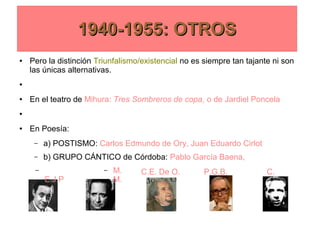 1940-1955: OTROS1940-1955: OTROS
● Pero la distinción Triunfalismo/existencial no es siempre tan tajante ni son
las únicas alternativas.
●
● En el teatro de Mihura: Tres Sombreros de copa, o de Jardiel Poncela
●
● En Poesía:
– a) POSTISMO: Carlos Edmundo de Ory, Juan Eduardo Cirlot
– b) GRUPO CÁNTICO de Córdoba: Pablo García Baena,
–
E.J.P
.
– M.
M.
1940-1955: OTROS1940-1955: OTROS
C.E. De O. P.G.B. C.
 