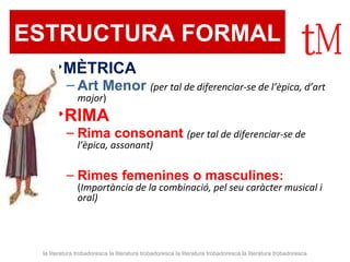 ESTRUCTURA FORMAL  MÈTRICA Art Menor  (per tal de diferenciar-se de l’èpica, d’art major ) RIMA Rima consonant   (per tal de diferenciar-se de l’èpica, assonant) Rimes femenines o masculines :  ( Importància de la combinació, pel seu caràcter musical i oral) la literatura trobadoresca la literatura trobadoresca la literatura trobadoresca la literatura trobadoresca 