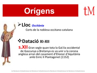 Orígens   Lloc :  Occitània Corts de la noblesa occitano-catalana Datació  XI-XII s.XII   Gran segle quan tota la Gal.lia occidental de Gascunya a Bretanya es va unir a la corona anglesa arran del casament d’Elionor d’Aquitània amb Enric II Plantagenet (1152) la literatura trobadoresca la literatura trobadoresca la literatura trobadoresca la literatura trobadoresca 