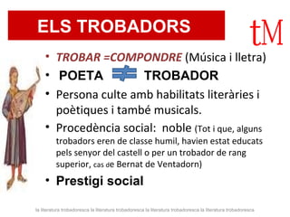 ELS TROBADORS   TROBAR =COMPONDRE  (Música i lletra) POETA   TROBADOR   Persona culte amb habilitats literàries i poètiques i també musicals.  Procedència social:  noble  (Tot i que, alguns trobadors eren de classe humil, havien estat educats pels senyor del castell o per un trobador de rang superior,  cas  d e Bernat de Ventadorn) Prestigi social  la literatura trobadoresca la literatura trobadoresca la literatura trobadoresca la literatura trobadoresca 