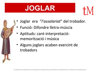 JOGLAR Joglar  era  “ l’assalariat ” del trobador.  Funció: Difondre lletra-múscia Aptituds: cant-interpretació-memorització i música Alguns joglars acaben exercint de trobadors la literatura trobadoresca la literatura trobadoresca la literatura trobadoresca la literatura trobadoresca 