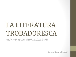 LA LITERATURA
TROBADORESCA
LITERATURA A L’EDAT MITJANA (SEGLES XII i XIII)
Gemma Segura Sirvent
 