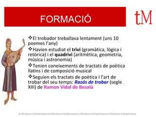 FORMACIÓ 
El trobador treballava lentament (uns 10 
poemes l’any) 
Havien estudiat el trivi (gramàtica, lògica i 
retòrica) i el quadrivi (aritmètica, geometria, 
música i astronomia) 
Tenien coneixements de tractats de poètica 
llatins i de composició musical 
Seguien els tractats de poètica I l’art de 
trobar del seu temps: Razós de trobar (segle 
XIII) de Ramon Vidal de Besalú 
la literatura trobadoresca la literatura trobadoresca la literatura trobadoresca la literatura trobadoresca 
 