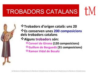TROBADORS CATALANS 
Trobadors d’origen català: uns 20 
Es conserven unes 200 composicions 
dels trobadors catalans 
Alguns trobadors són: 
Cerverí de Girona (120 composicions) 
Guillem de Berguedà (31 composicions) 
Ramon Vidal de Besalú 
la literatura trobadoresca la literatura trobadoresca la literatura trobadoresca la literatura trobadoresca 
 