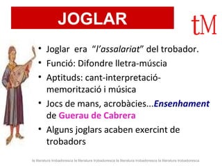 JOGLAR 
• Joglar era “l’assalariat” del trobador. 
• Funció: Difondre lletra-múscia 
• Aptituds: cant-interpretació-memorització 
i música 
• Jocs de mans, acrobàcies...Ensenhament 
de Guerau de Cabrera 
• Alguns joglars acaben exercint de 
trobadors 
la literatura trobadoresca la literatura trobadoresca la literatura trobadoresca la literatura trobadoresca 
 