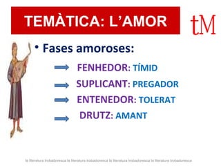 TEMÀTICA: L’AMOR 
• Fases amoroses: 
FENHEDOR: TÍMID 
SUPLICANT: PREGADOR 
ENTENEDOR: TOLERAT 
DRUTZ: AMANT 
la literatura trobadoresca la literatura trobadoresca la literatura trobadoresca la literatura trobadoresca 
 