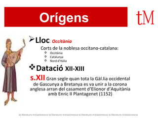 Orígens 
Lloc: Occitània 
Corts de la noblesa occitano-catalana: 
 Occitània 
 Catalunya 
 Nord d’Itàlia 
Datació XII-XIII 
s.XII Gran segle quan tota la Gàl.lia occidental 
de Gascunya a Bretanya es va unir a la corona 
anglesa arran del casament d’Elionor d’Aquitània 
amb Enric II Plantagenet (1152) 
la literatura trobadoresca la literatura trobadoresca la literatura trobadoresca la literatura trobadoresca 
 