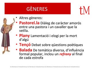 GÈNERES 
• Altres gèneres: 
• Pastorel.la Diàleg de caràcter amorós 
entre una pastora i un cavaller que la 
vetlla. 
• Plany Lamentació i elogi per la mort 
d’algú 
• Tençó Debat sobre qüestions poètiques 
• Balada De temàtica diversa, d’influència 
formal popular, inclou un refrany al final 
de cada estrofa 
la literatura trobadoresca la literatura trobadoresca la literatura trobadoresca la literatura trobadoresca 
 