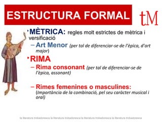 ESTRUCTURA FORMAL 
MÈTRICA: regles molt estrictes de mètrica i 
versificació 
– Art Menor (per tal de diferenciar-se de l’èpica, d’art 
major) 
RIMA 
– Rima consonant (per tal de diferenciar-se de 
l’èpica, assonant) 
– Rimes femenines o masculines: 
(Importància de la combinació, pel seu caràcter musical i 
oral) 
la literatura trobadoresca la literatura trobadoresca la literatura trobadoresca la literatura trobadoresca 
 