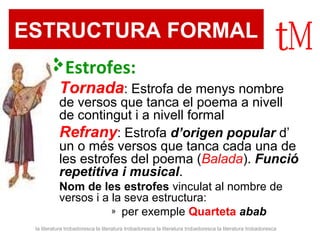 ESTRUCTURA FORMAL 
Estrofes: 
 Tornada: Estrofa de menys nombre 
de versos que tanca el poema a nivell 
de contingut i a nivell formal 
 Refrany: Estrofa d’origen popular d’ 
un o més versos que tanca cada una de 
les estrofes del poema (Balada). Funció 
repetitiva i musical. 
 Nom de les estrofes vinculat al nombre de 
versos i a la seva estructura: 
» per exemple Quarteta abab 
la literatura trobadoresca la literatura trobadoresca la literatura trobadoresca la literatura trobadoresca 
 