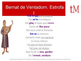 Bernat de Ventadorn. Estrofa 
I Tinc el cor ple d’alegria 
Tot se’m transfigura 
Del glaç m’apar que naixia 
Tanta de flor pura! 
Del vent amb la frenesia 
Em ve la ventura. 
Cantant, mon cor agracia 
La nova natura. 
I és que té tant d’amor, 
Tal joia, tal dolçor, 
Que fa de la neu, gerdor, 
De l’ermot, verdura 
la literatura trobadoresca la literatura trobadoresca la literatura trobadoresca la literatura trobadoresca 
 