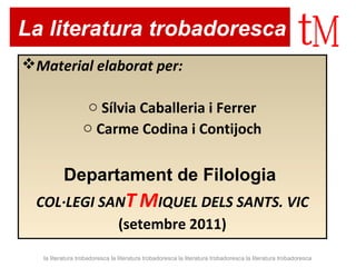 La literatura trobadoresca 
Material elaborat per: 
o Sílvia Caballeria i Ferrer 
o Carme Codina i Contijoch 
Departament de Filologia 
COL·LEGI SANT MIQUEL DELS SANTS. VIC 
(setembre 2011) 
la literatura trobadoresca la literatura trobadoresca la literatura trobadoresca la literatura trobadoresca 
 