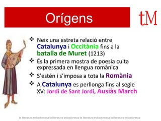Orígens 
 Neix una estreta relació entre 
Catalunya i Occitània fins a la 
batalla de Muret (1213) 
 És la primera mostra de poesia culta 
expressada en llengua romànica 
 S’estén i s’imposa a tota la Romània 
 A Catalunya es perllonga fins al segle 
XV: Jordi de Sant Jordi, Ausiàs March 
la literatura trobadoresca la literatura trobadoresca la literatura trobadoresca la literatura trobadoresca 
 