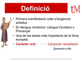 Definició 
• Primera manifestació culta d’exigència 
artística 
• En llengua romànica- Llengua Occitana o 
Provençal 
• Una de les bases més importants de la lírica 
europea. 
• Caràcter oral Cançoner recopilació 
(posterior-s.XV) 
la literatura trobadoresca la literatura trobadoresca la literatura trobadoresca la literatura trobadoresca 
 