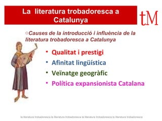 La literatura trobadoresca a 
Catalunya 
oCauses de la introducció i influència de la 
literatura trobadoresca a Catalunya 
• Qualitat i prestigi 
• Afinitat lingüística 
• Veïnatge geogràfic 
• Política expansionista Catalana 
la literatura trobadoresca la literatura trobadoresca la literatura trobadoresca la literatura trobadoresca 
 