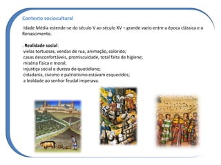 Contexto sociocultural
. Idade Média estende-se do século V ao século XV – grande vazio entre a época clássica e o
Renascimento.
. Realidade social:
vielas tortuosas, vendas de rua, animação, colorido;
casas desconfortáveis, promiscuidade, total falta de higiene;
miséria física e moral;
injustiça social e dureza do quotidiano;
cidadania, civismo e patriotismo estavam esquecidos;
a lealdade ao senhor feudal imperava.
 