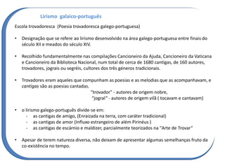 Lirismo galaico-português
Escola trovadoresca (Poesia trovadoresca galego-portuguesa)
• Designação que se refere ao lirismo desenvolvido na área galego-portuguesa entre finais do
século XII e meados do século XIV.
• Recolhido fundamentalmente nas compilações Cancioneiro da Ajuda, Cancioneiro da Vaticana
e Cancioneiro da Biblioteca Nacional, num total de cerca de 1680 cantigas, de 160 autores,
trovadores, jograis ou segréis, cultores dos três géneros tradicionais.
• Trovadores eram aqueles que compunham as poesias e as melodias que as acompanhavam, e
cantigas são as poesias cantadas.
"trovador" - autores de origem nobre,
“jogral” - autores de origem vilã ( tocavam e cantavam)
• o lirismo galego-português divide-se em:
- as cantigas de amigo, (Enraizada na terra, com caráter tradicional)
- as cantigas de amor (Influxo estrangeiro de além Pirinéus )
- as cantigas de escárnio e maldizer, parcialmente teorizados na "Arte de Trovar“
• Apesar de terem natureza diversa, não deixam de apresentar algumas semelhanças fruto da
co-existência no tempo.
 