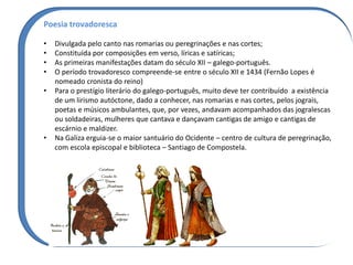 Poesia trovadoresca
• Divulgada pelo canto nas romarias ou peregrinações e nas cortes;
• Constituída por composições em verso, líricas e satíricas;
• As primeiras manifestações datam do século XII – galego-português.
• O período trovadoresco compreende-se entre o século XII e 1434 (Fernão Lopes é
nomeado cronista do reino)
• Para o prestígio literário do galego-português, muito deve ter contribuído a existência
de um lirismo autóctone, dado a conhecer, nas romarias e nas cortes, pelos jograis,
poetas e músicos ambulantes, que, por vezes, andavam acompanhados das jogralescas
ou soldadeiras, mulheres que cantava e dançavam cantigas de amigo e cantigas de
escárnio e maldizer.
• Na Galiza erguia-se o maior santuário do Ocidente – centro de cultura de peregrinação,
com escola episcopal e biblioteca – Santiago de Compostela.
 