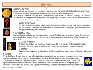 Saber mais…
A CONCHA OU VIEIRA
Afirma a lenda que Santiago terá chegado a estas terras por via marítima (vide Rota Marítima), a Vieira
assumiu-se, também, como símbolo das peregrinações a Santiago de Compostela.
Hoje, sob a forma de recordação, serve também como comprovativo da viagem a Santiago e da chegada
ao Santuário. Os peregrinos levam-na pendurada ao pescoço, utilizando-a para saciar a sede nas ribeiras,
rios ou fontanários por onde passam.
A CRUZ DE SANTIAGO
É o símbolo da Ordem Militar e Religiosa de Santiago, fundada no ano de 1160 no reino de leão
por 12 Cavaleiros no reinado de D. Fernando II, para defender os peregrinos que iam ao sepulcro
do Apóstolo Santiago em Compostela.
A ESCARCELA ou BOLSA
Hoje substituída por bolsas de cinta, assumia as mesmas funções. Era uma pequena bolsa de couro que
se prendia à cintura, servindo para o transporte de algumas moedas para pagamento das despesas da
deslocação.
O CAJADO ou BORDÃO
O Cajado é o símbolo por excelência do peregrino. Serve de apoio e de defesa ao longo dos
percursos. Também é uma forma de aliviar a fadiga, pois o caminho é longo e cansativo.
A CABAÇA
Os peregrinos usavam-na pendurada no Cajado e era utilizada para transportar líquidos, sobretudo
água.A ESTRELA
A estrela é fonte de luz e farol na escuridão. A Via láctea, constituída por um número incontável de estrelas, é
também conhecida entre o povo como a estrada de Santiago. Simboliza, pois, o caminho dos peregrinos.
O local onde se supõe que o Apóstolo Tiago foi sepultado chama-se Compostela. Esta palavra tanto pode
significar sepultura bem cuidada como campos de estrelas. Tendo em conta a visão do monge Pelágio já
referida e o simbolismo das estrelas, esta segunda interpretação parece a mais adequada à mística do local e
do Caminho de Santiago.
 